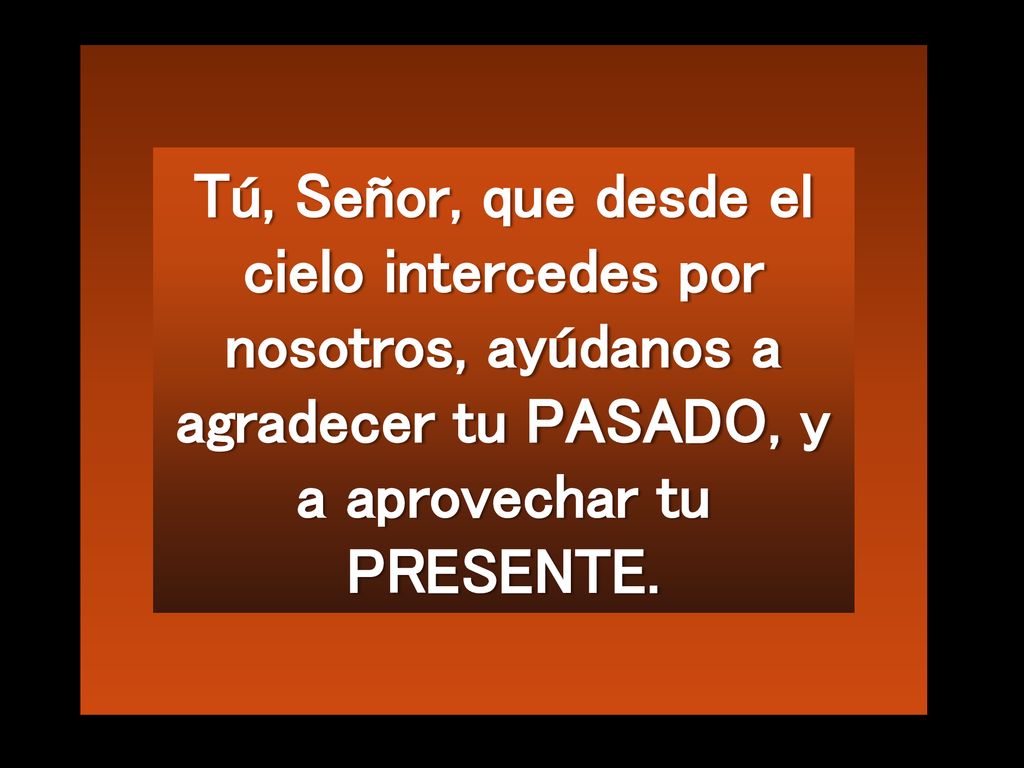 Tú, Señor, que desde el cielo intercedes por nosotros, ayúdanos a agradecer tu PASADO, y a aprovechar tu PRESENTE.