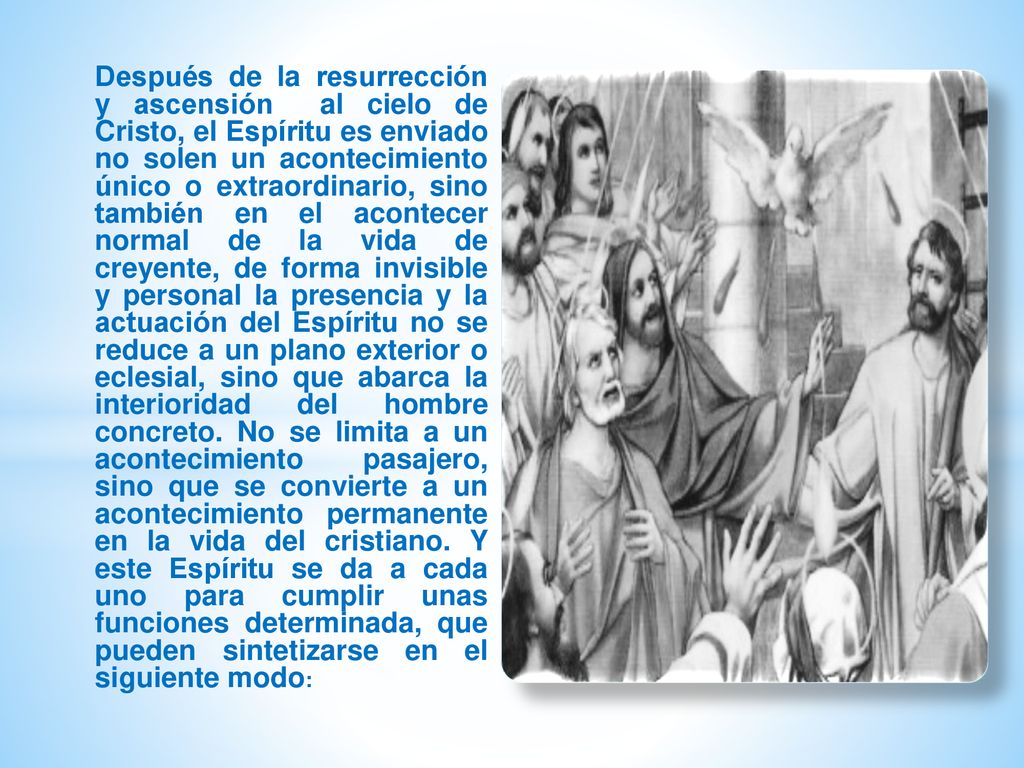 Después de la resurrección y ascensión al cielo de Cristo, el Espíritu es enviado no solen un acontecimiento único o extraordinario, sino también en el acontecer normal de la vida de creyente, de forma invisible y personal la presencia y la actuación del Espíritu no se reduce a un plano exterior o eclesial, sino que abarca la interioridad del hombre concreto.