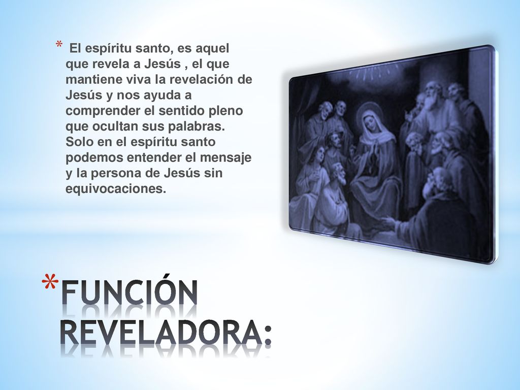 El espíritu santo, es aquel que revela a Jesús , el que mantiene viva la revelación de Jesús y nos ayuda a comprender el sentido pleno que ocultan sus palabras. Solo en el espíritu santo podemos entender el mensaje y la persona de Jesús sin equivocaciones.