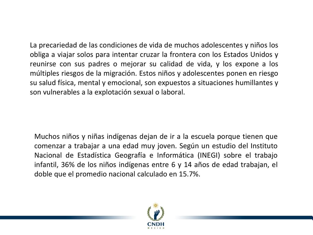 La precariedad de las condiciones de vida de muchos adolescentes y niños los obliga a viajar solos para intentar cruzar la frontera con los Estados Unidos y reunirse con sus padres o mejorar su calidad de vida, y los expone a los múltiples riesgos de la migración. Estos niños y adolescentes ponen en riesgo su salud física, mental y emocional, son expuestos a situaciones humillantes y son vulnerables a la explotación sexual o laboral.