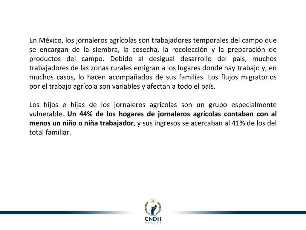 En México, los jornaleros agrícolas son trabajadores temporales del campo que se encargan de la siembra, la cosecha, la recolección y la preparación de productos del campo. Debido al desigual desarrollo del país, muchos trabajadores de las zonas rurales emigran a los lugares donde hay trabajo y, en muchos casos, lo hacen acompañados de sus familias. Los flujos migratorios por el trabajo agrícola son variables y afectan a todo el país.