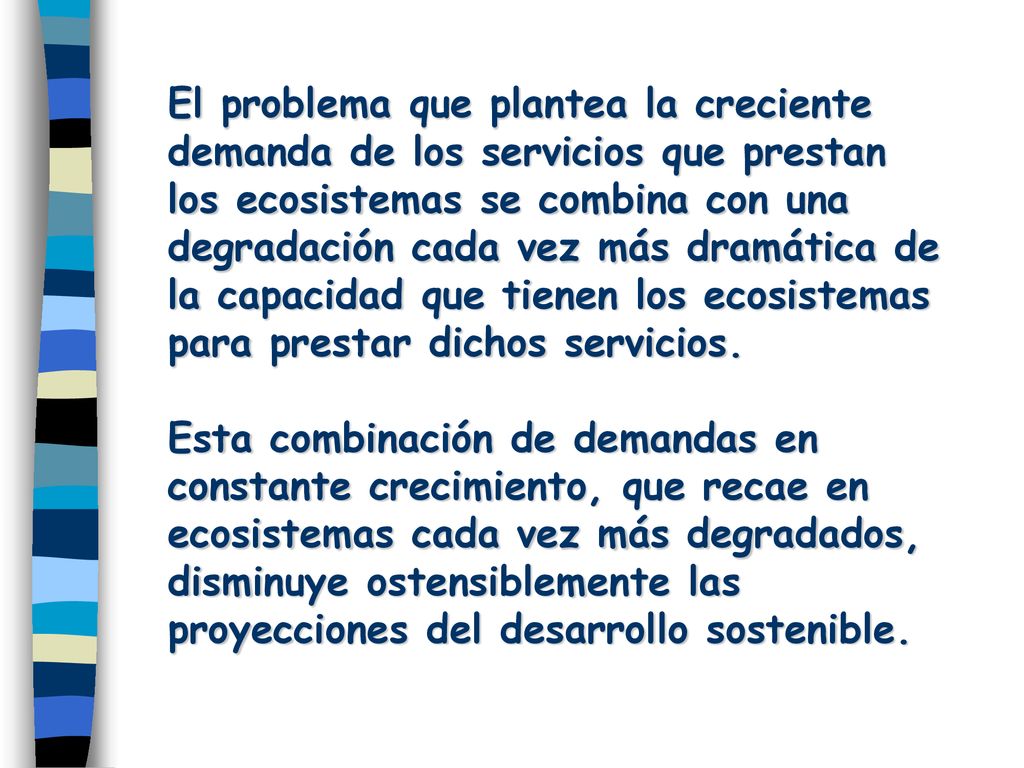 El problema que plantea la creciente demanda de los servicios que prestan los ecosistemas se combina con una degradación cada vez más dramática de la capacidad que tienen los ecosistemas para prestar dichos servicios.