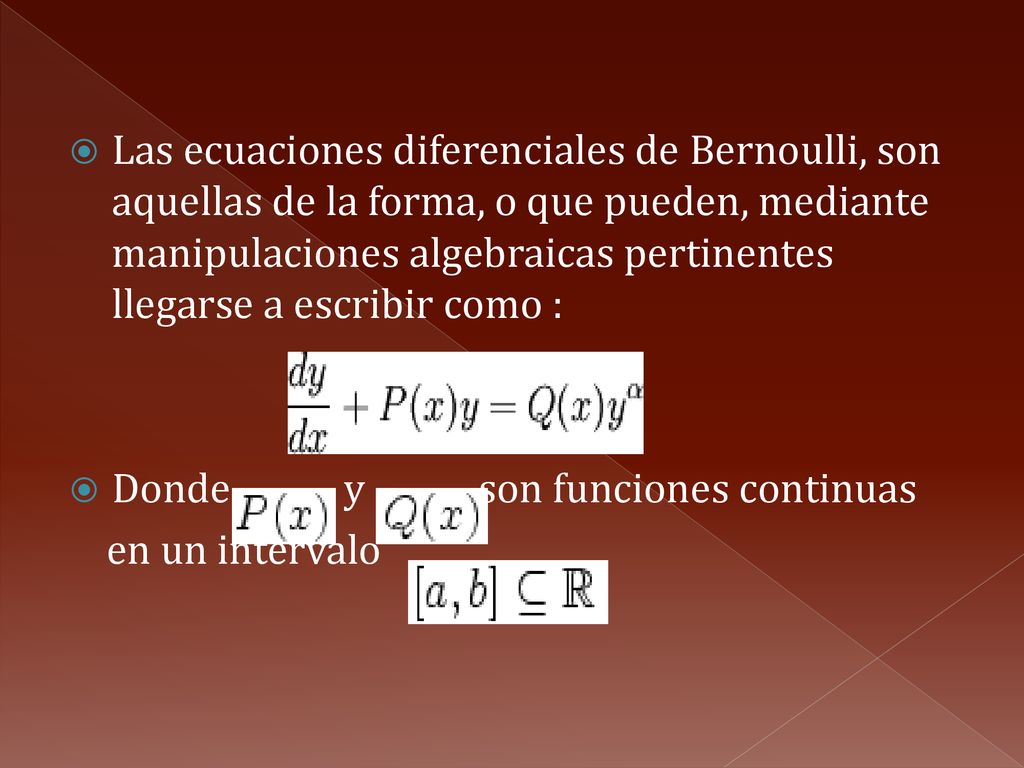 Las ecuaciones diferenciales de Bernoulli, son aquellas de la forma, o que pueden, mediante manipulaciones algebraicas pertinentes llegarse a escribir como :