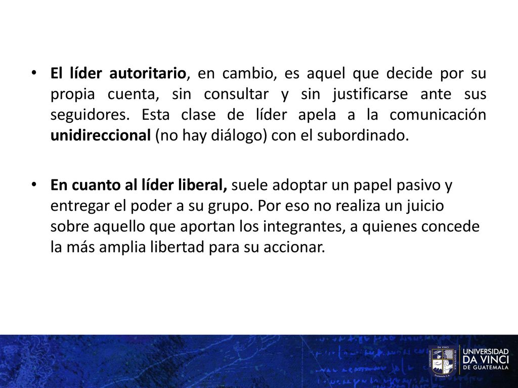 El líder autoritario, en cambio, es aquel que decide por su propia cuenta, sin consultar y sin justificarse ante sus seguidores. Esta clase de líder apela a la comunicación unidireccional (no hay diálogo) con el subordinado.