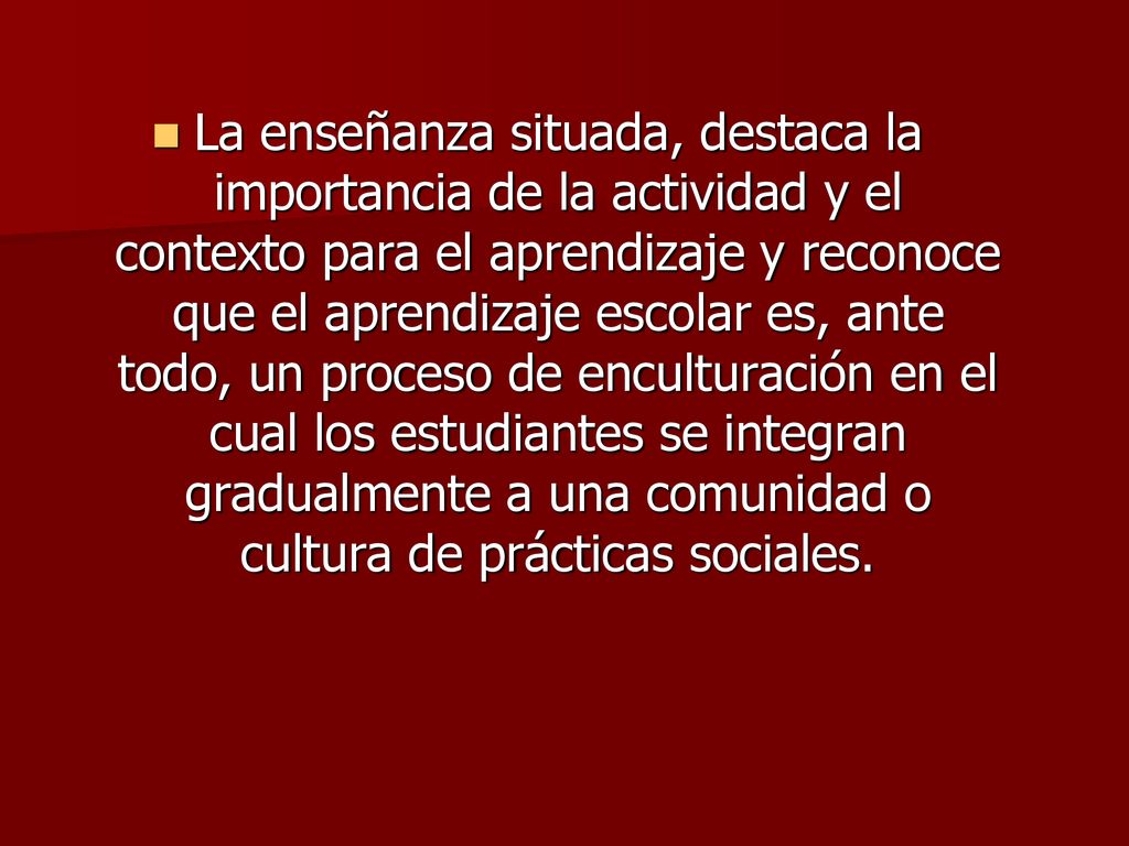 La enseñanza situada, destaca la importancia de la actividad y el contexto para el aprendizaje y reconoce que el aprendizaje escolar es, ante todo, un proceso de enculturación en el cual los estudiantes se integran gradualmente a una comunidad o cultura de prácticas sociales.