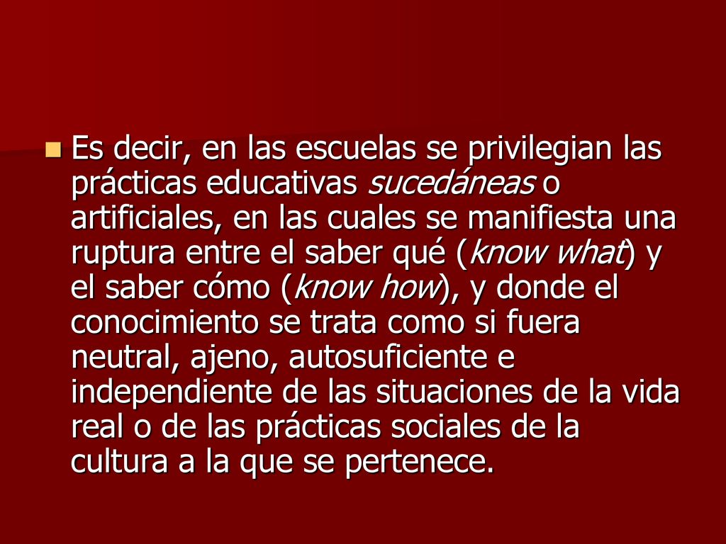 Es decir, en las escuelas se privilegian las prácticas educativas sucedáneas o artificiales, en las cuales se manifiesta una ruptura entre el saber qué (know what) y el saber cómo (know how), y donde el conocimiento se trata como si fuera neutral, ajeno, autosuficiente e independiente de las situaciones de la vida real o de las prácticas sociales de la cultura a la que se pertenece.