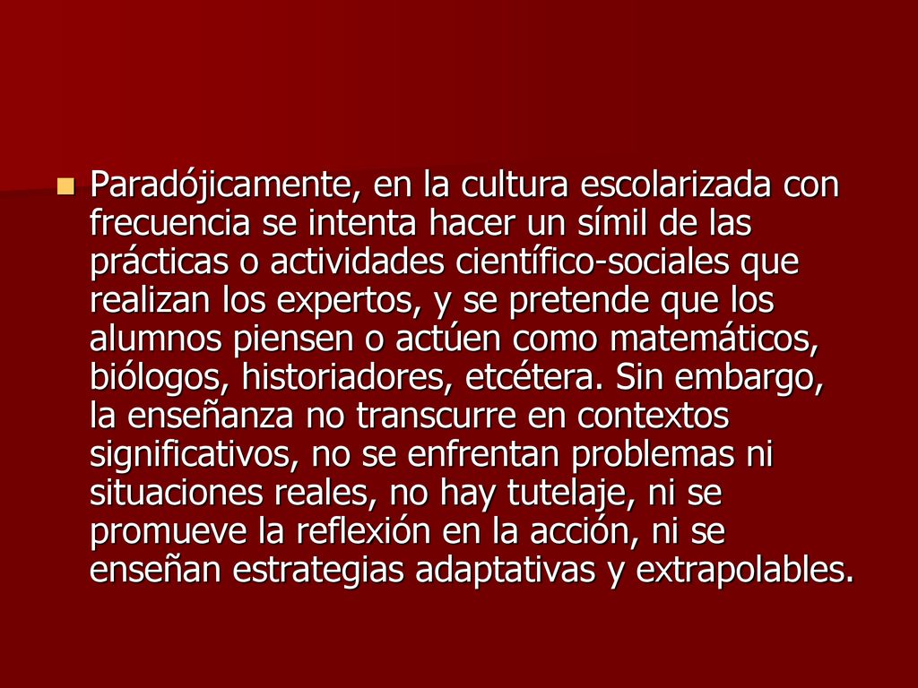 Paradójicamente, en la cultura escolarizada con frecuencia se intenta hacer un símil de las prácticas o actividades científico-sociales que realizan los expertos, y se pretende que los alumnos piensen o actúen como matemáticos, biólogos, historiadores, etcétera.