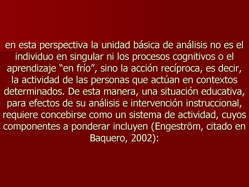 en esta perspectiva la unidad básica de análisis no es el individuo en singular ni los procesos cognitivos o el aprendizaje en frío , sino la acción recíproca, es decir, la actividad de las personas que actúan en contextos determinados.