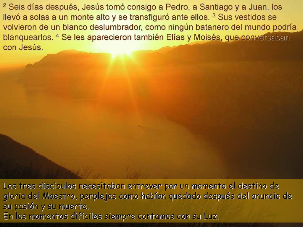 2 Seis días después, Jesús tomó consigo a Pedro, a Santiago y a Juan, los llevó a solas a un monte alto y se transfiguró ante ellos. 3 Sus vestidos se volvieron de un blanco deslumbrador, como ningún batanero del mundo podría blanquearlos. 4 Se les aparecieron también Elías y Moisés, que conversaban con Jesús.