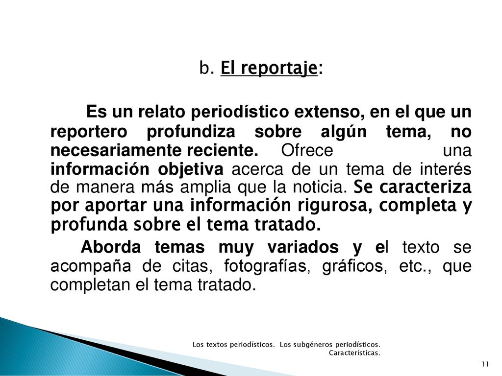 b. El reportaje: Es un relato periodístico extenso, en el que un reportero profundiza sobre algún tema, no necesariamente reciente. Ofrece una información objetiva acerca de un tema de interés de manera más amplia que la noticia. Se caracteriza por aportar una información rigurosa, completa y profunda sobre el tema tratado. Aborda temas muy variados y el texto se acompaña de citas, fotografías, gráficos, etc., que completan el tema tratado.