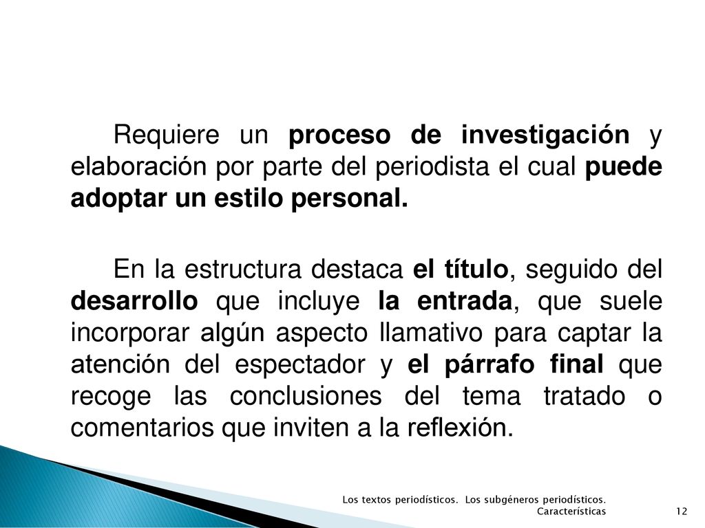 Requiere un proceso de investigación y elaboración por parte del periodista el cual puede adoptar un estilo personal. En la estructura destaca el título, seguido del desarrollo que incluye la entrada, que suele incorporar algún aspecto llamativo para captar la atención del espectador y el párrafo final que recoge las conclusiones del tema tratado o comentarios que inviten a la reflexión.