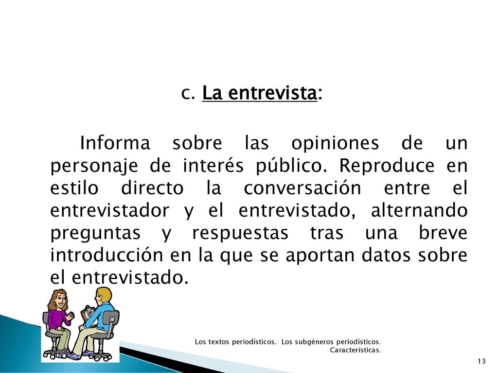 c. La entrevista: Informa sobre las opiniones de un personaje de interés público. Reproduce en estilo directo la conversación entre el entrevistador y el entrevistado, alternando preguntas y respuestas tras una breve introducción en la que se aportan datos sobre el entrevistado.