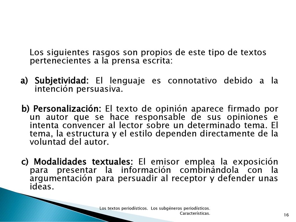 Los siguientes rasgos son propios de este tipo de textos pertenecientes a la prensa escrita: a) Subjetividad: El lenguaje es connotativo debido a la intención persuasiva. b) Personalización: El texto de opinión aparece firmado por un autor que se hace responsable de sus opiniones e intenta convencer al lector sobre un determinado tema. El tema, la estructura y el estilo dependen directamente de la voluntad del autor. c) Modalidades textuales: El emisor emplea la exposición para presentar la información combinándola con la argumentación para persuadir al receptor y defender unas ideas.