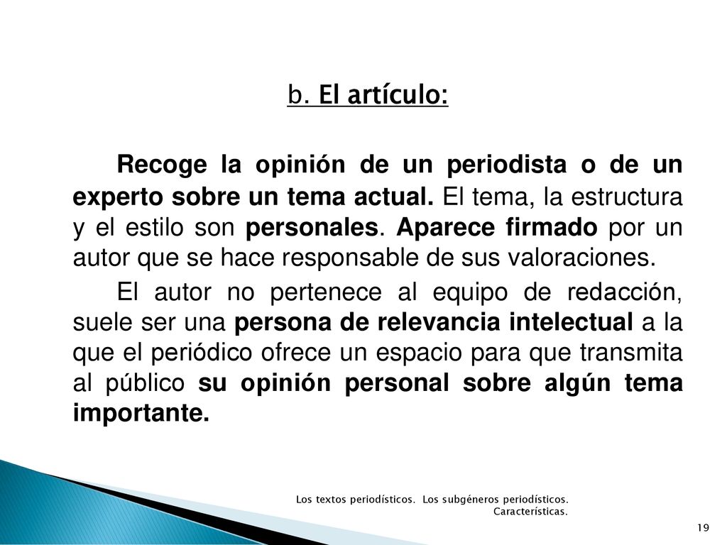 b. El artículo: Recoge la opinión de un periodista o de un experto sobre un tema actual. El tema, la estructura y el estilo son personales. Aparece firmado por un autor que se hace responsable de sus valoraciones. El autor no pertenece al equipo de redacción, suele ser una persona de relevancia intelectual a la que el periódico ofrece un espacio para que transmita al público su opinión personal sobre algún tema importante.