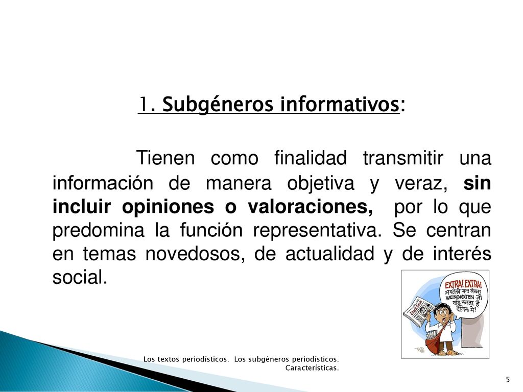 1. Subgéneros informativos: Tienen como finalidad transmitir una información de manera objetiva y veraz, sin incluir opiniones o valoraciones, por lo que predomina la función representativa. Se centran en temas novedosos, de actualidad y de interés social.