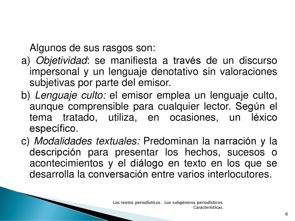 Algunos de sus rasgos son: a) Objetividad: se manifiesta a través de un discurso impersonal y un lenguaje denotativo sin valoraciones subjetivas por parte del emisor. b) Lenguaje culto: el emisor emplea un lenguaje culto, aunque comprensible para cualquier lector. Según el tema tratado, utiliza, en ocasiones, un léxico específico. c) Modalidades textuales: Predominan la narración y la descripción para presentar los hechos, sucesos o acontecimientos y el diálogo en texto en los que se desarrolla la conversación entre varios interlocutores.