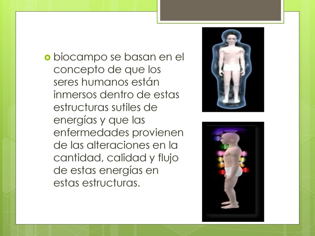 biocampo se basan en el concepto de que los seres humanos están inmersos dentro de estas estructuras sutiles de energías y que las enfermedades provienen de las alteraciones en la cantidad, calidad y flujo de estas energías en estas estructuras.