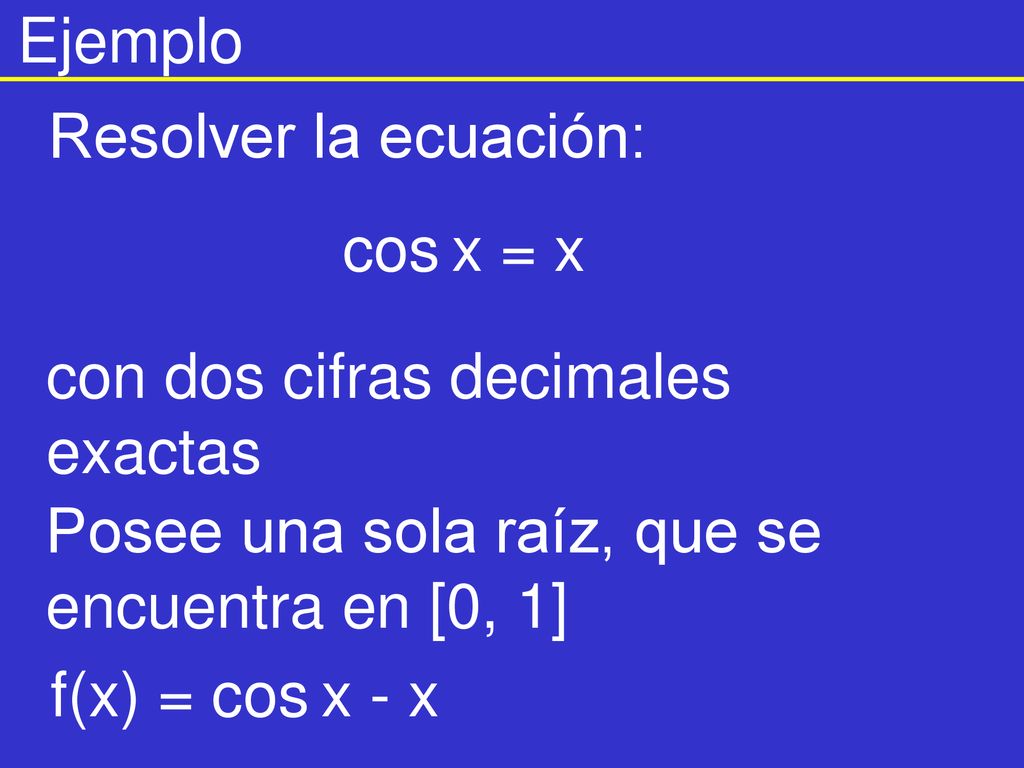 Ejemplo Resolver la ecuación: cos x = x. con dos cifras decimales exactas. Posee una sola raíz, que se encuentra en [0, 1]