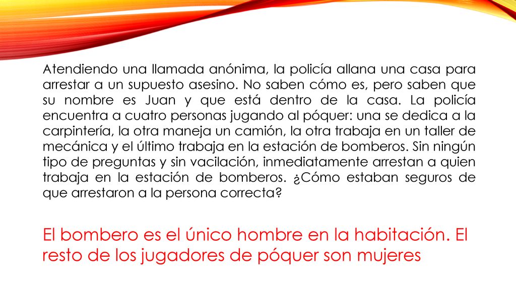 Atendiendo una llamada anónima, la policía allana una casa para arrestar a un supuesto asesino. No saben cómo es, pero saben que su nombre es Juan y que está dentro de la casa. La policía encuentra a cuatro personas jugando al póquer: una se dedica a la carpintería, la otra maneja un camión, la otra trabaja en un taller de mecánica y el último trabaja en la estación de bomberos. Sin ningún tipo de preguntas y sin vacilación, inmediatamente arrestan a quien trabaja en la estación de bomberos. ¿Cómo estaban seguros de que arrestaron a la persona correcta