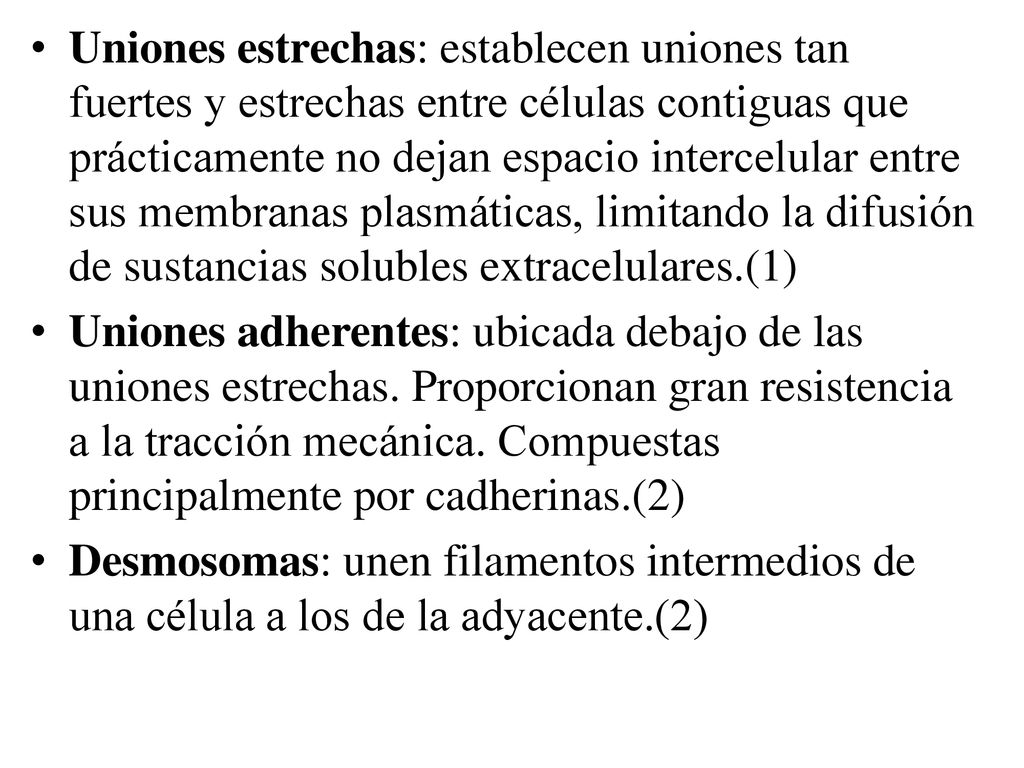 Uniones estrechas: establecen uniones tan fuertes y estrechas entre células contiguas que prácticamente no dejan espacio intercelular entre sus membranas plasmáticas, limitando la difusión de sustancias solubles extracelulares.(1)