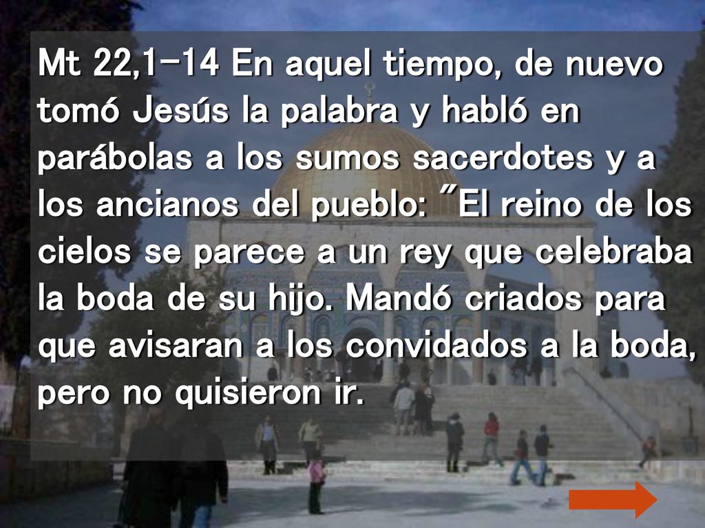 Mt 22,1-14 En aquel tiempo, de nuevo tomó Jesús la palabra y habló en parábolas a los sumos sacerdotes y a los ancianos del pueblo: El reino de los cielos se parece a un rey que celebraba la boda de su hijo.