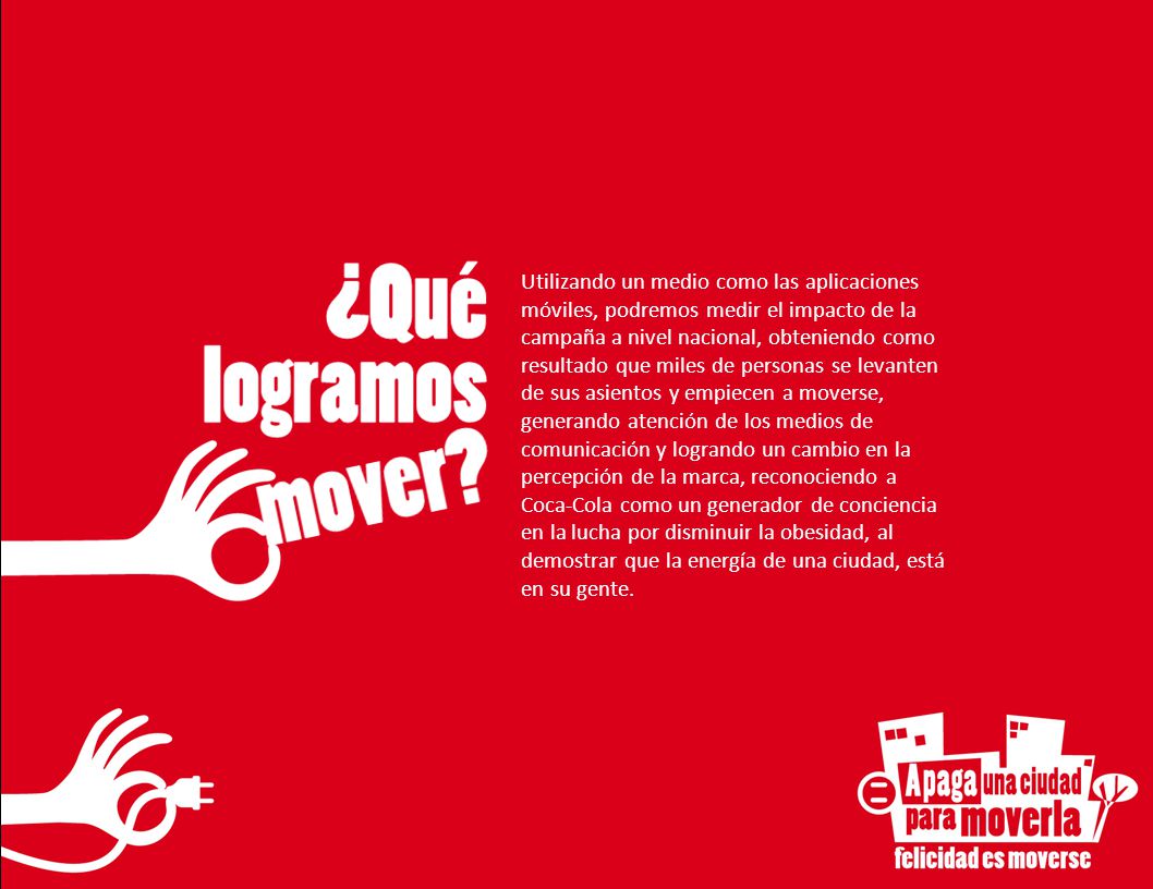 Utilizando un medio como las aplicaciones móviles, podremos medir el impacto de la campaña a nivel nacional, obteniendo como resultado que miles de personas se levanten de sus asientos y empiecen a moverse, generando atención de los medios de comunicación y logrando un cambio en la percepción de la marca, reconociendo a Coca-Cola como un generador de conciencia en la lucha por disminuir la obesidad, al demostrar que la energía de una ciudad, está en su gente.