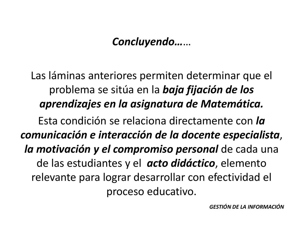 Concluyendo…… Las láminas anteriores permiten determinar que el problema se sitúa en la baja fijación de los aprendizajes en la asignatura de Matemática. Esta condición se relaciona directamente con la comunicación e interacción de la docente especialista, la motivación y el compromiso personal de cada una de las estudiantes y el acto didáctico, elemento relevante para lograr desarrollar con efectividad el proceso educativo.