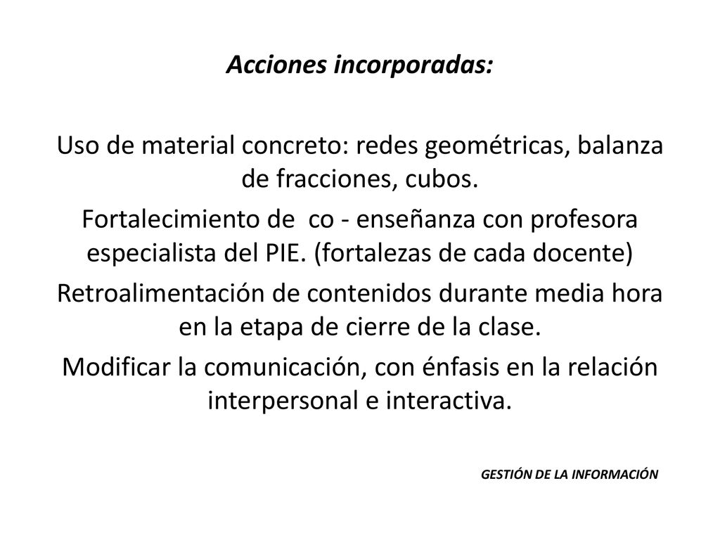 Acciones incorporadas: Uso de material concreto: redes geométricas, balanza de fracciones, cubos. Fortalecimiento de co - enseñanza con profesora especialista del PIE. (fortalezas de cada docente) Retroalimentación de contenidos durante media hora en la etapa de cierre de la clase. Modificar la comunicación, con énfasis en la relación interpersonal e interactiva.