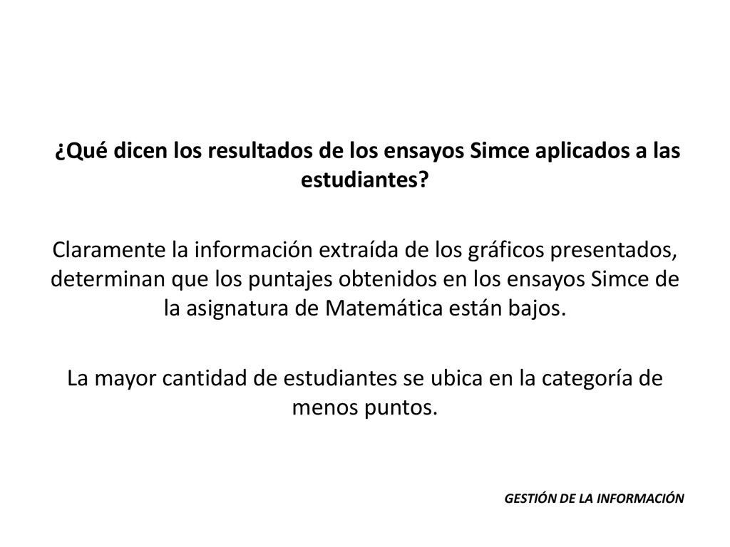 ¿Qué dicen los resultados de los ensayos Simce aplicados a las estudiantes Claramente la información extraída de los gráficos presentados, determinan que los puntajes obtenidos en los ensayos Simce de la asignatura de Matemática están bajos. La mayor cantidad de estudiantes se ubica en la categoría de menos puntos.