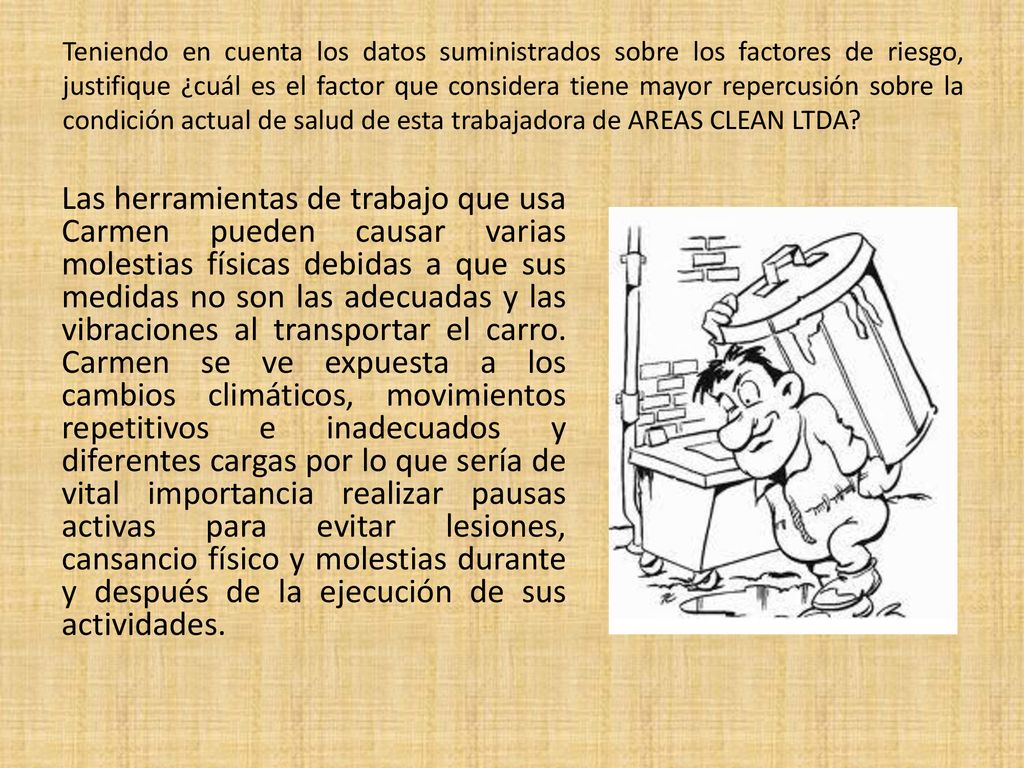 Teniendo en cuenta los datos suministrados sobre los factores de riesgo, justifique ¿cuál es el factor que considera tiene mayor repercusión sobre la condición actual de salud de esta trabajadora de AREAS CLEAN LTDA