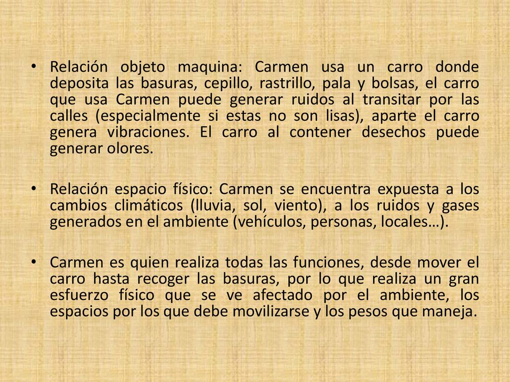 Relación objeto maquina: Carmen usa un carro donde deposita las basuras, cepillo, rastrillo, pala y bolsas, el carro que usa Carmen puede generar ruidos al transitar por las calles (especialmente si estas no son lisas), aparte el carro genera vibraciones. El carro al contener desechos puede generar olores.