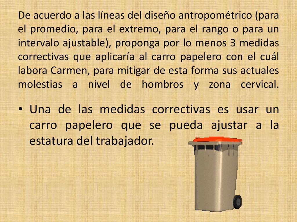 De acuerdo a las líneas del diseño antropométrico (para el promedio, para el extremo, para el rango o para un intervalo ajustable), proponga por lo menos 3 medidas correctivas que aplicaría al carro papelero con el cuál labora Carmen, para mitigar de esta forma sus actuales molestias a nivel de hombros y zona cervical.