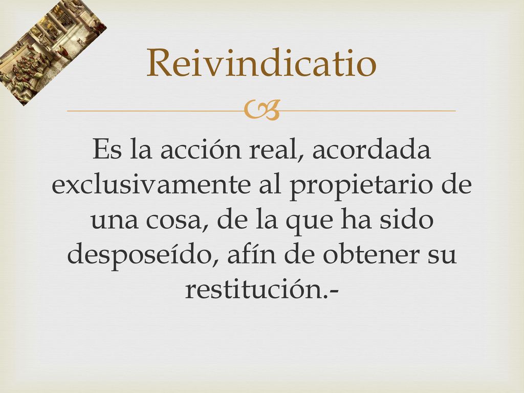 Reivindicatio Es la acción real, acordada exclusivamente al propietario de una cosa, de la que ha sido desposeído, afín de obtener su restitución.-
