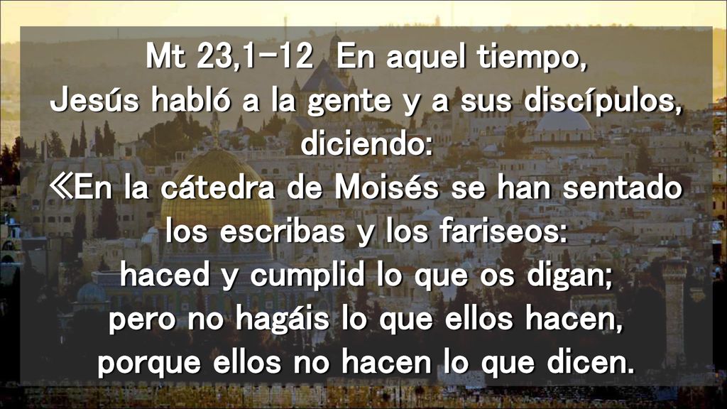Mt 23,1-12 En aquel tiempo, Jesús habló a la gente y a sus discípulos, diciendo: «En la cátedra de Moisés se han sentado los escribas y los fariseos: haced y cumplid lo que os digan; pero no hagáis lo que ellos hacen, porque ellos no hacen lo que dicen.