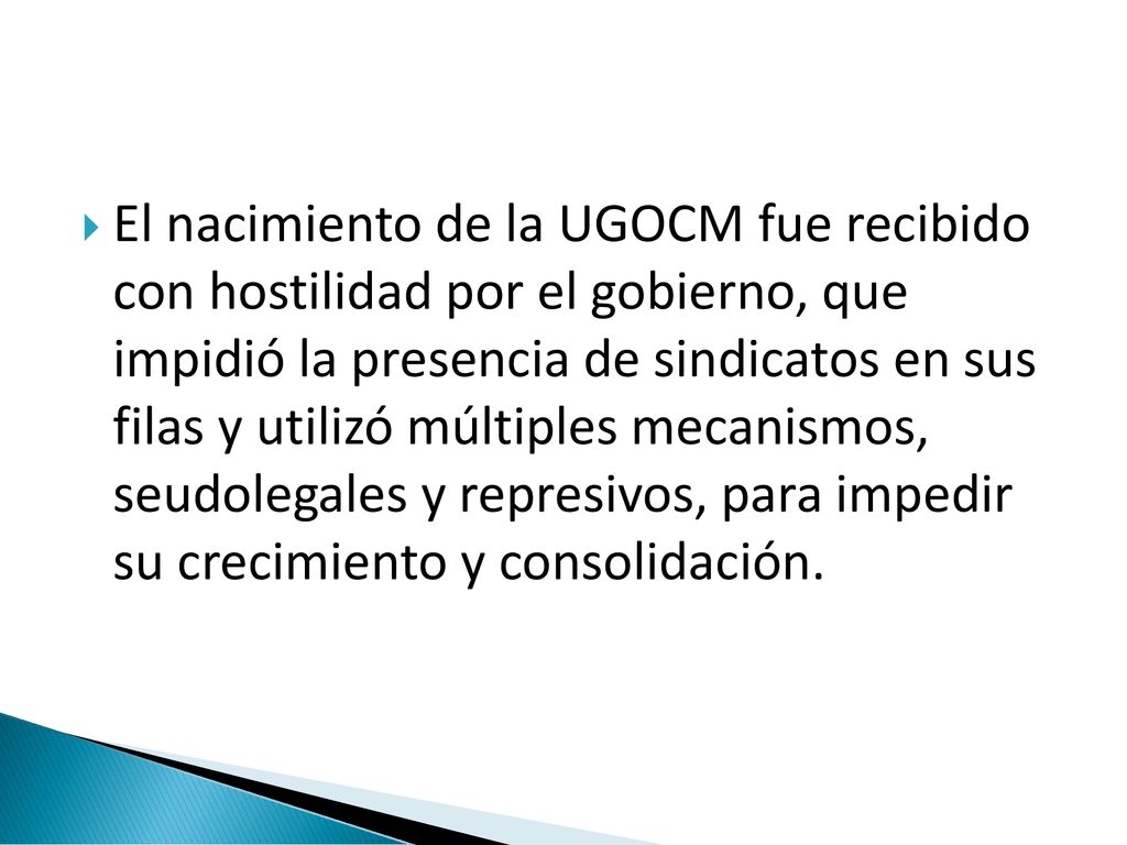 El nacimiento de la UGOCM fue recibido con hostilidad por el gobierno, que impidió la presencia de sindicatos en sus filas y utilizó múltiples mecanismos, seudolegales y represivos, para impedir su crecimiento y consolidación.