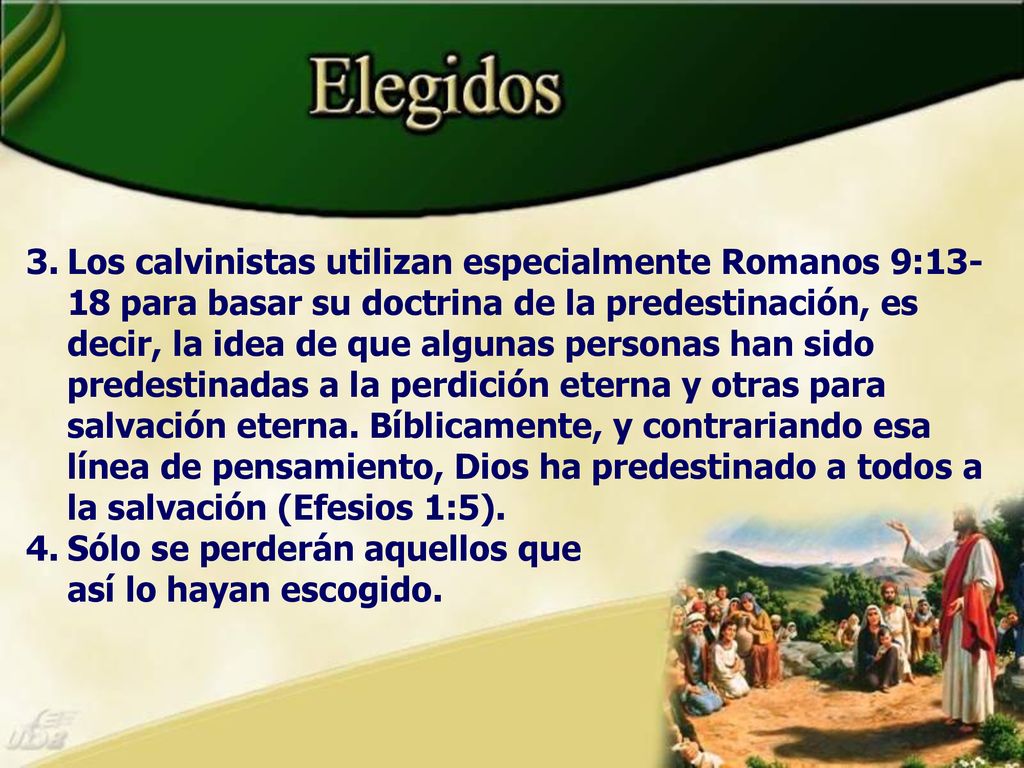 Los calvinistas utilizan especialmente Romanos 9:13-18 para basar su doctrina de la predestinación, es decir, la idea de que algunas personas han sido predestinadas a la perdición eterna y otras para salvación eterna. Bíblicamente, y contrariando esa línea de pensamiento, Dios ha predestinado a todos a la salvación (Efesios 1:5).