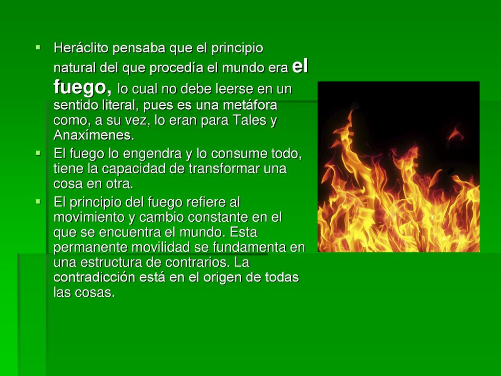 Heráclito pensaba que el principio natural del que procedía el mundo era el fuego, lo cual no debe leerse en un sentido literal, pues es una metáfora como, a su vez, lo eran para Tales y Anaxímenes.