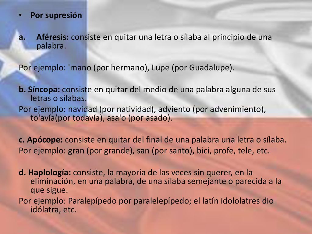 Por supresión Aféresis: consiste en quitar una letra o sílaba al principio de una palabra. Por ejemplo: mano (por hermano), Lupe (por Guadalupe).