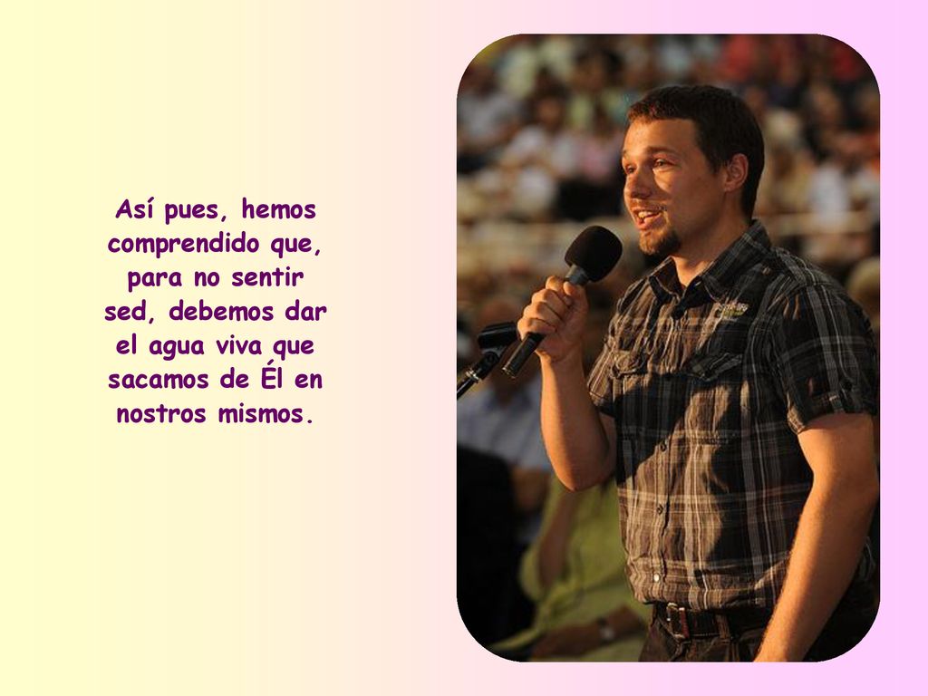 Así pues, hemos comprendido que, para no sentir sed, debemos dar el agua viva que sacamos de Él en nostros mismos.