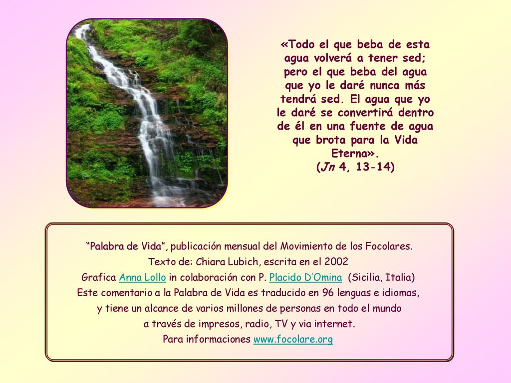«Todo el que beba de esta agua volverá a tener sed; pero el que beba del agua que yo le daré nunca más tendrá sed. El agua que yo le daré se convertirá dentro de él en una fuente de agua que brota para la Vida Eterna». (Jn 4, 13-14)