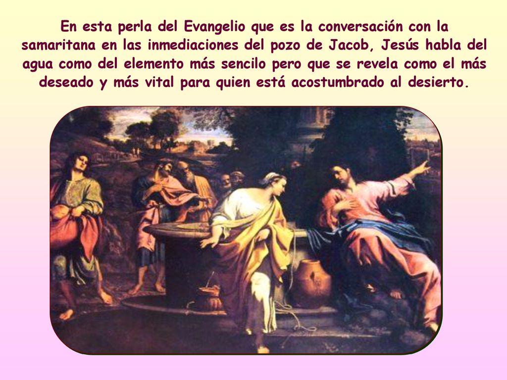 En esta perla del Evangelio que es la conversación con la samaritana en las inmediaciones del pozo de Jacob, Jesús habla del agua como del elemento más sencilo pero que se revela como el más deseado y más vital para quien está acostumbrado al desierto.