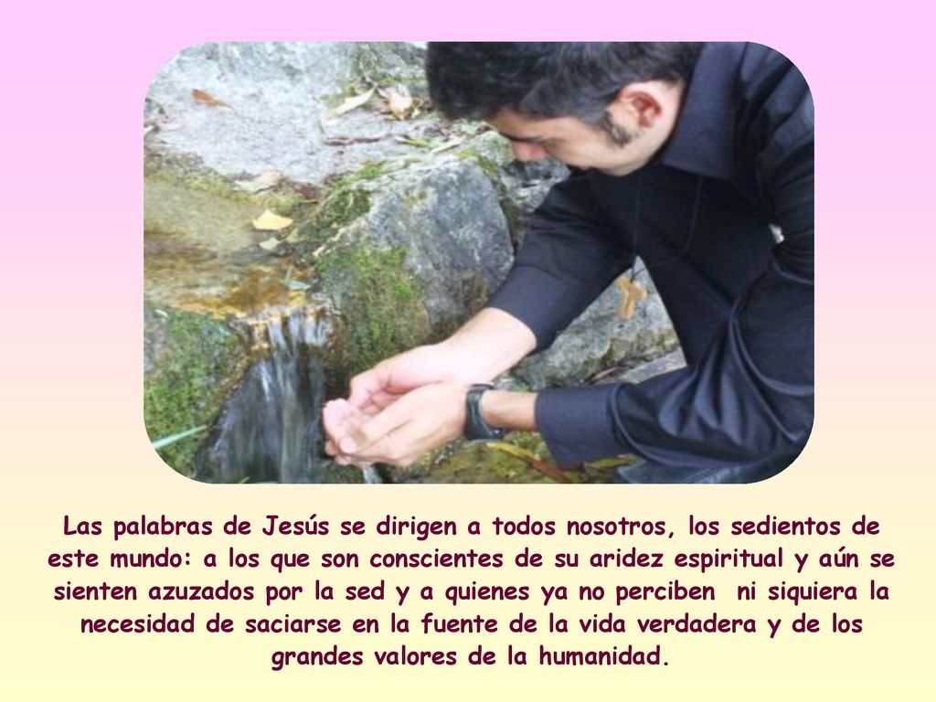 Las palabras de Jesús se dirigen a todos nosotros, los sedientos de este mundo: a los que son conscientes de su aridez espiritual y aún se sienten azuzados por la sed y a quienes ya no perciben ni siquiera la necesidad de saciarse en la fuente de la vida verdadera y de los grandes valores de la humanidad.