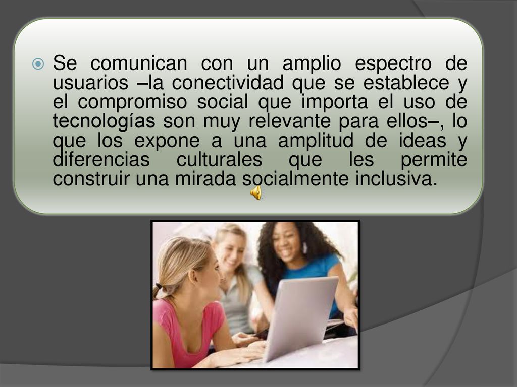 Se comunican con un amplio espectro de usuarios –la conectividad que se establece y el compromiso social que importa el uso de tecnologías son muy relevante para ellos–, lo que los expone a una amplitud de ideas y diferencias culturales que les permite construir una mirada socialmente inclusiva.