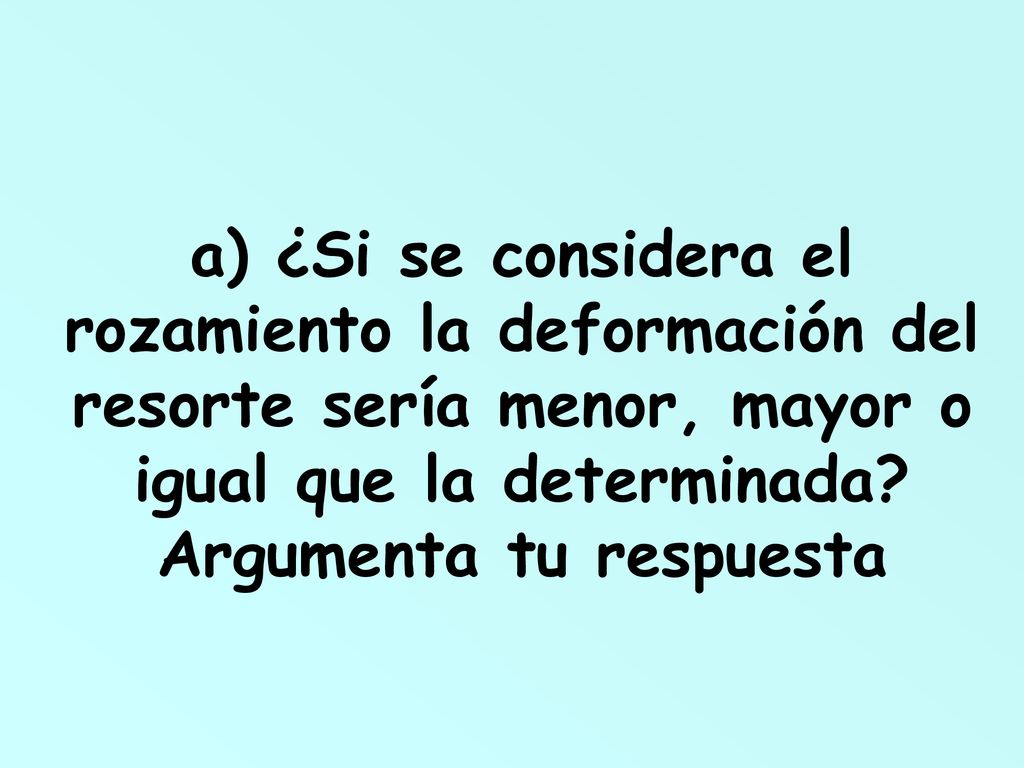 a) ¿Si se considera el rozamiento la deformación del resorte sería menor, mayor o igual que la determinada.