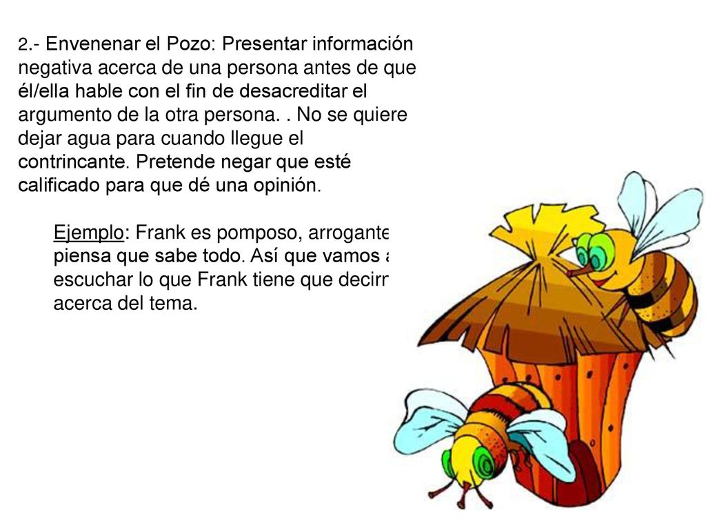 2.- Envenenar el Pozo: Presentar información negativa acerca de una persona antes de que él/ella hable con el fin de desacreditar el argumento de la otra persona. . No se quiere dejar agua para cuando llegue el contrincante. Pretende negar que esté calificado para que dé una opinión.