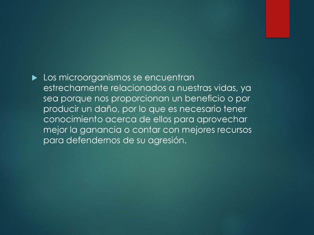 Los microorganismos se encuentran estrechamente relacionados a nuestras vidas, ya sea porque nos proporcionan un beneficio o por producir un daño, por lo que es necesario tener conocimiento acerca de ellos para aprovechar mejor la ganancia o contar con mejores recursos para defendernos de su agresión.