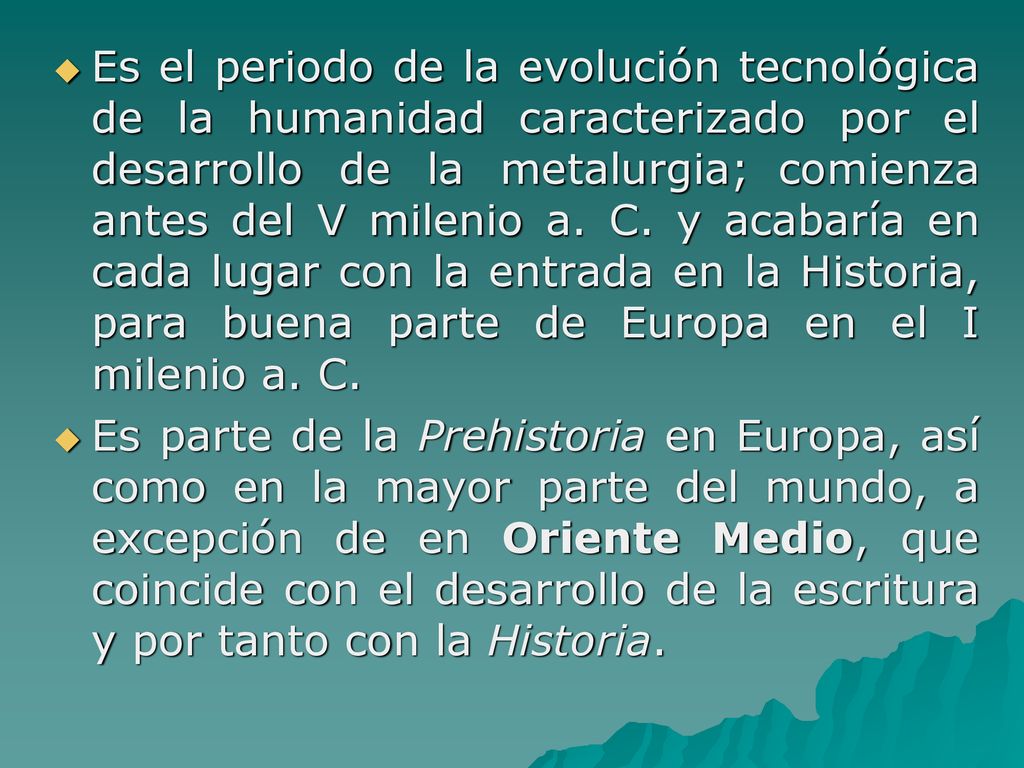Es el periodo de la evolución tecnológica de la humanidad caracterizado por el desarrollo de la metalurgia; comienza antes del V milenio a. C. y acabaría en cada lugar con la entrada en la Historia, para buena parte de Europa en el I milenio a. C.