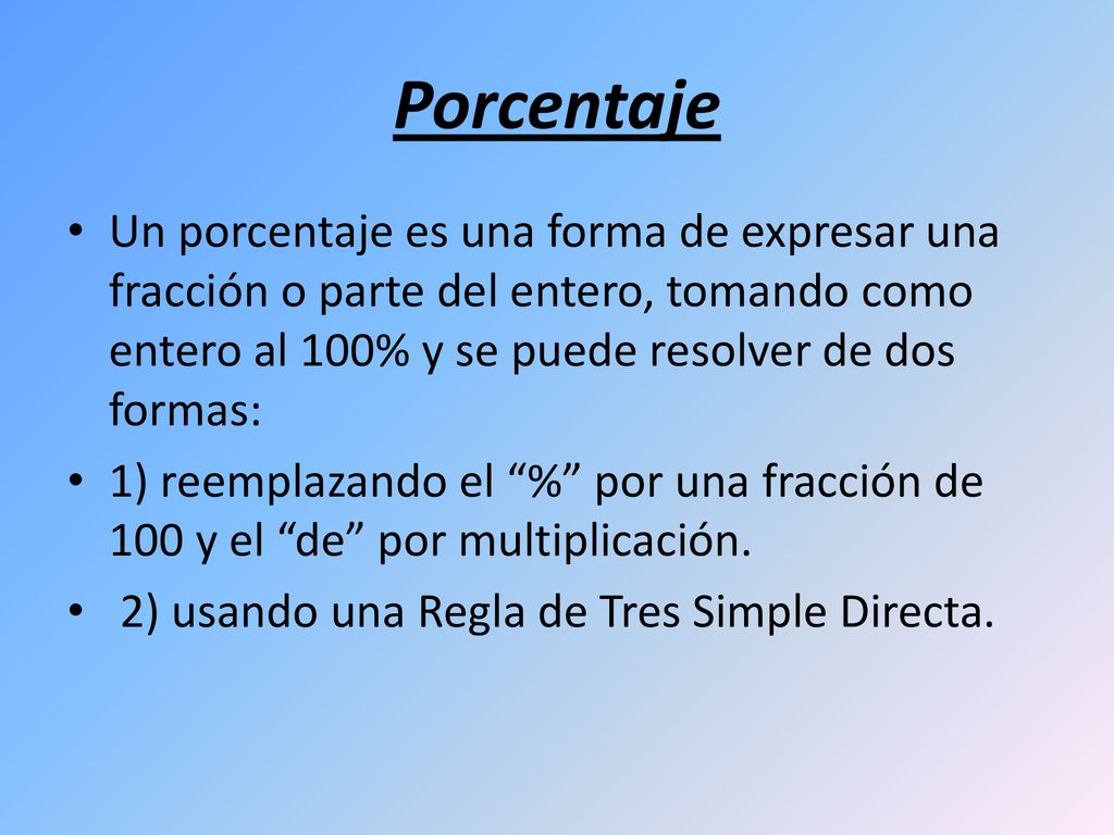 Porcentaje Un porcentaje es una forma de expresar una fracción o parte del entero, tomando como entero al 100% y se puede resolver de dos formas: