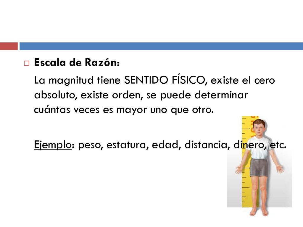 Escala de Razón: La magnitud tiene SENTIDO FÍSICO, existe el cero absoluto, existe orden, se puede determinar cuántas veces es mayor uno que otro.
