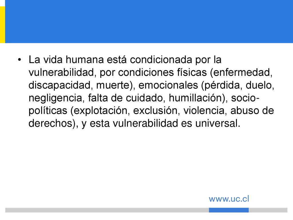 La vida humana está condicionada por la vulnerabilidad, por condiciones físicas (enfermedad, discapacidad, muerte), emocionales (pérdida, duelo, negligencia, falta de cuidado, humillación), socio-políticas (explotación, exclusión, violencia, abuso de derechos), y esta vulnerabilidad es universal.